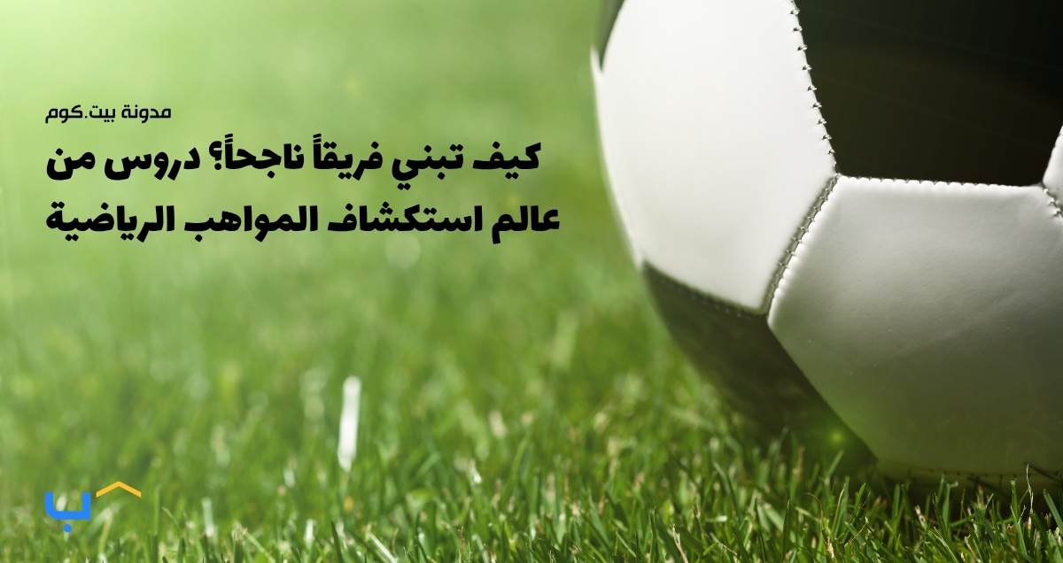 كيف تبني فريقاً ناجحاً؟ دروس من عالم استكشاف المواهب الرياضية